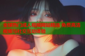 全球热门成人视频网站精选 免费高清视频与社交互动体验
