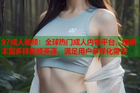97成人视频：全球热门成人内容平台，提供丰富多样视频资源，满足用户多样化需求