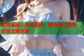 青青操成人在线视频：精选热门视频，尽享无限乐趣