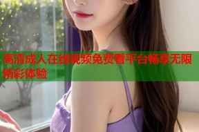 高清成人在线视频免费看平台畅享无限精彩体验