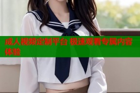 成人视频定制平台 极速观看专属内容体验