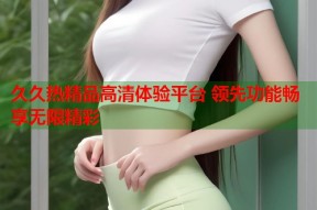 久久热精品高清体验平台 领先功能畅享无限精彩