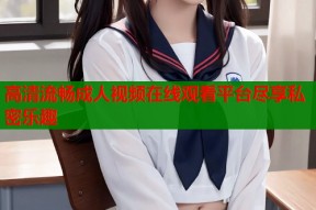 高清流畅成人视频在线观看平台尽享私密乐趣