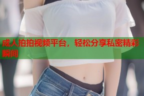 成人拍拍视频平台，轻松分享私密精彩瞬间