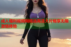 成人福利视频网精选高清大片畅享无限激情体验