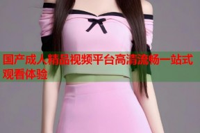 国产成人精品视频平台高清流畅一站式观看体验
