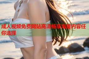 成人视频免费网站高清畅享海量内容任你选择