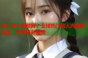 伊人成人视频网：全球热门成人内容聚集地，尽享精彩视频