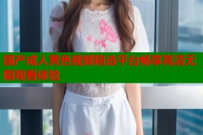 国产成人黄色视频精选平台畅享高清无限观看体验