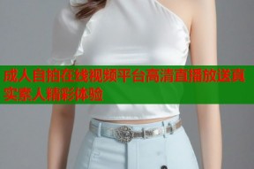 成人自拍在线视频平台高清直播放送真实素人精彩体验
