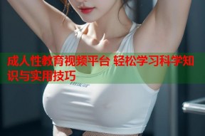 成人性教育视频平台 轻松学习科学知识与实用技巧