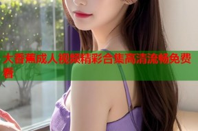 大香蕉成人视频精彩合集高清流畅免费看