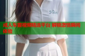 成人车震视频精选平台 解锁激情瞬间体验