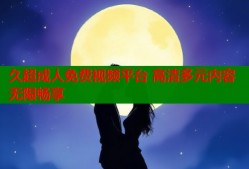 久超成人免费视频平台 高清多元内容无限畅享