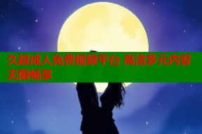 久超成人免费视频平台 高清多元内容无限畅享