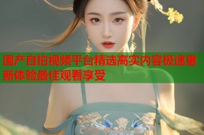 国产自拍视频平台精选高实内容极速更新体验最佳观看享受