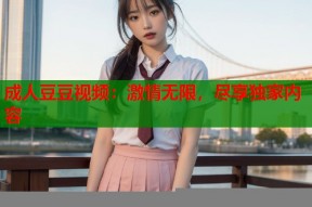 成人豆豆视频：激情无限，尽享独家内容
