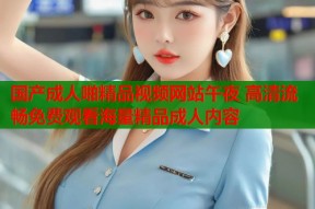 国产成人啪精品视频网站午夜 高清流畅免费观看海量精品成人内容