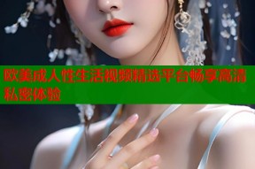 欧美成人性生活视频精选平台畅享高清私密体验