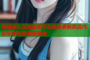 韩国成人在线视频平台极速更新高清内容尽享私密直播体验