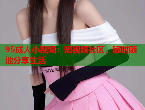 95成人小视频:短视频社区,随时随地分享生活 第1张 95成人小视频:短视频社区,随时随地分享生活 第1张