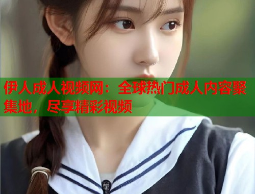 伊人成人视频网:全球热门成人内容聚集地,尽享精彩视频 第2张 伊人成人视频网:全球热门成人内容聚集地,尽享精彩视频 第2张