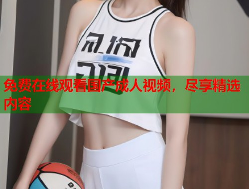 免费在线观看国产成人视频,尽享精选内容 第1张 免费在线观看国产成人视频,尽享精选内容 第1张