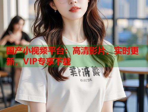 国产小视频平台：高清影片，实时更新，VIP专享下载  第1张