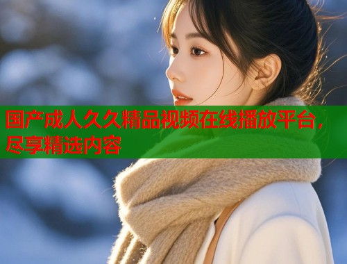 国产成人久久精品视频在线播放平台,尽享精选内容 第1张 国产成人久久精品视频在线播放平台,尽享精选内容 第1张