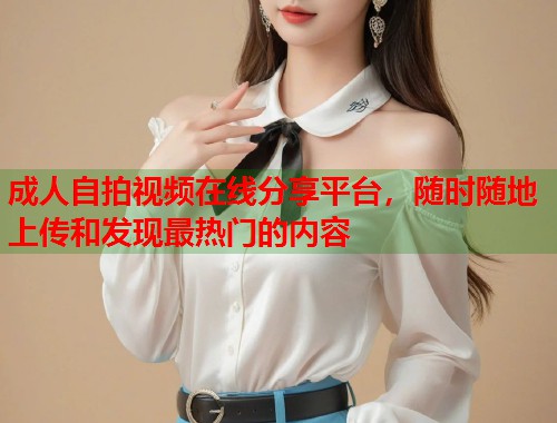 成人自拍视频在线分享平台,随时随地上传和发现最热门的内容 第1张 成人自拍视频在线分享平台,随时随地上传和发现最热门的内容 第1张