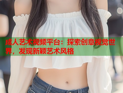 成人艺术视频平台：探索创意视觉世界，发现新颖艺术风格  第1张
