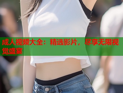 成人视频大全:精选影片,尽享无限视觉盛宴 第2张 成人视频大全:精选影片,尽享无限视觉盛宴 第2张