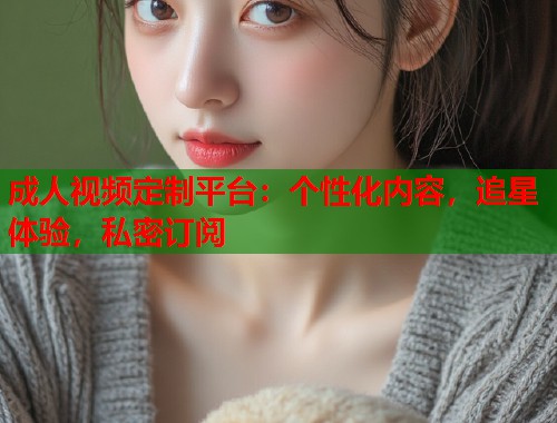 成人视频定制平台：个性化内容，追星体验，私密订阅  第1张