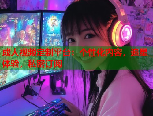 成人视频定制平台：个性化内容，追星体验，私密订阅  第2张