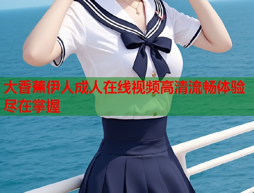 大香蕉伊人成人在线视频高清流畅体验尽在掌握  第1张