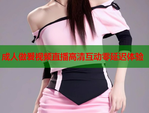 成人做爰视频直播高清互动零延迟体验 第1张 成人做爰视频直播高清互动零延迟体验 第1张