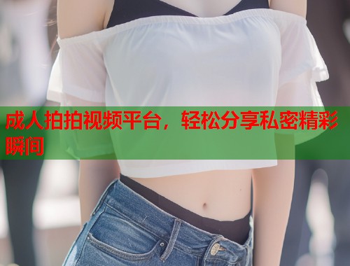 成人拍拍视频平台,轻松分享私密精彩瞬间 第1张 成人拍拍视频平台,轻松分享私密精彩瞬间 第1张