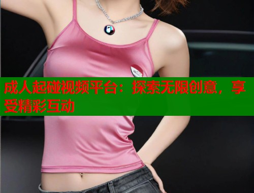成人起碰视频平台：探索无限创意，享受精彩互动  第1张