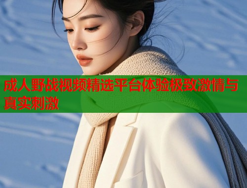 成人野战视频精选平台体验极致激情与真实刺激  第1张