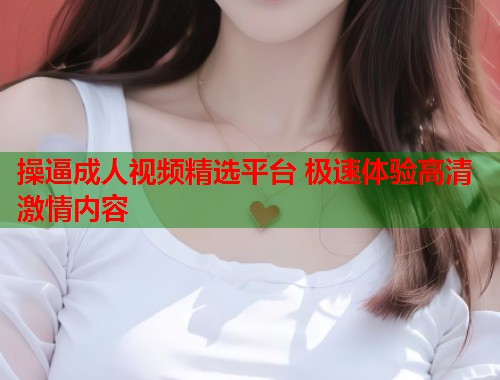 操逼成人视频精选平台 极速体验高清激情内容 第1张 操逼成人视频精选平台 极速体验高清激情内容 第1张