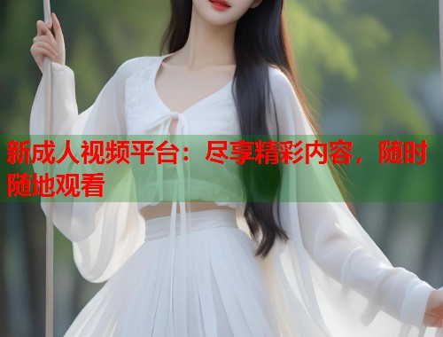 新成人视频平台：尽享精彩内容，随时随地观看  第1张