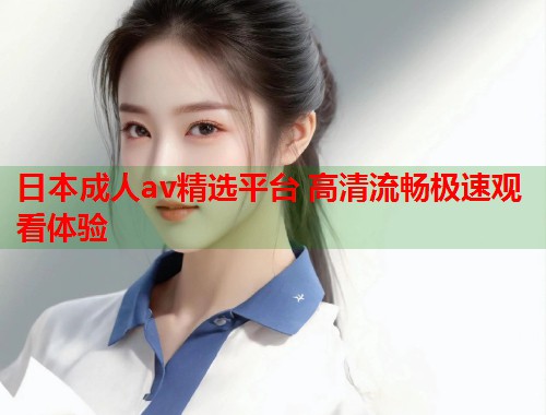日本成人av精选平台 高清流畅极速观看体验  第1张