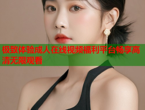 极致体验成人在线视频福利平台畅享高清无限观看  第1张