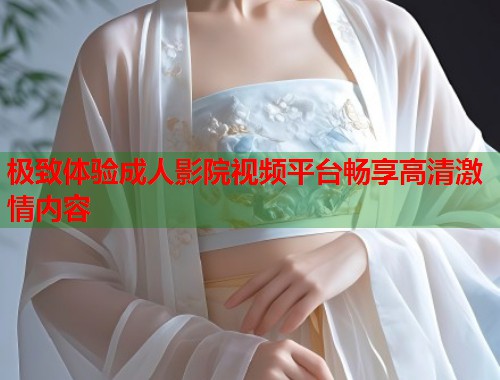 极致体验成人影院视频平台畅享高清激情内容  第1张