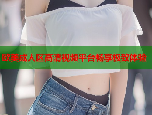 欧美成人区高清视频平台畅享极致体验  第1张