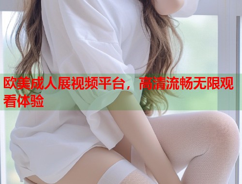 欧美成人展视频平台，高清流畅无限观看体验  第1张