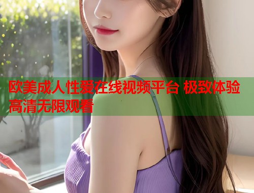 欧美成人性爱在线视频平台 极致体验高清无限观看 第1张 欧美成人性爱在线视频平台 极致体验高清无限观看 第1张