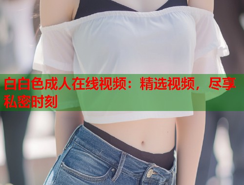白白色成人在线视频:精选视频,尽享私密时刻 第1张 白白色成人在线视频:精选视频,尽享私密时刻 第1张