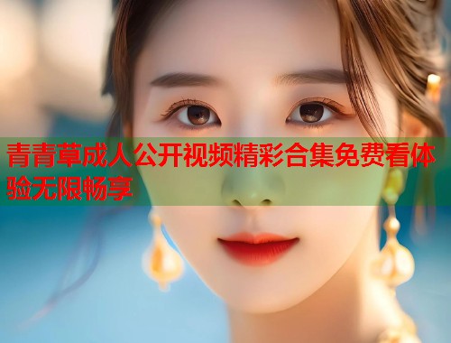 青青草成人公开视频精彩合集免费看体验无限畅享 第1张 青青草成人公开视频精彩合集免费看体验无限畅享 第1张