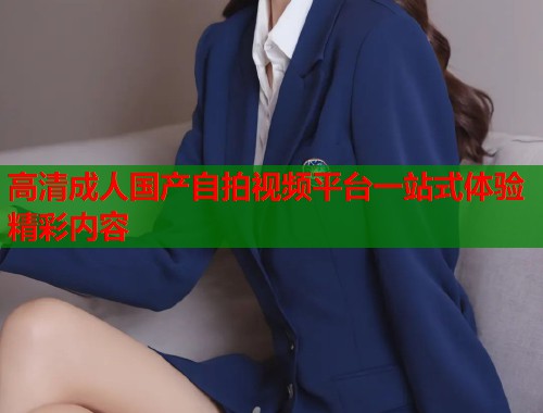 高清成人国产自拍视频平台一站式体验精彩内容 第1张 高清成人国产自拍视频平台一站式体验精彩内容 第1张